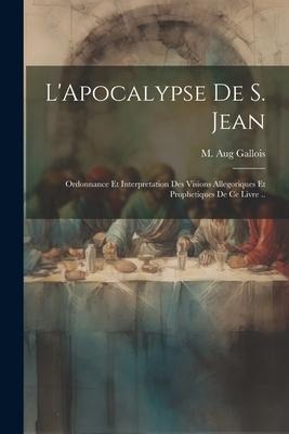 L'Apocalypse de S. Jean: Ordonnance et interpretation des visions allegoriques et prophetiques de ce livre .. - M. Aug Gallois