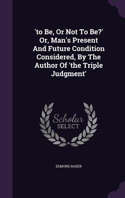 'to Be, Or Not To Be?' Or, Man's Present And Future Condition Considered, By The Author Of 'the Triple Judgment' - Edmund Baker