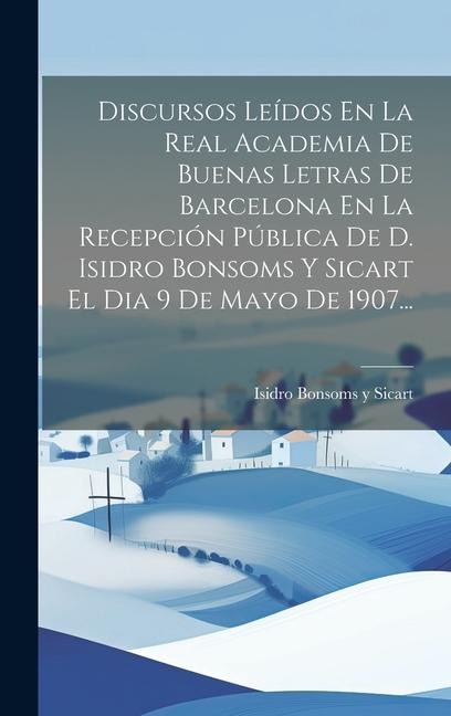 Discursos Leídos En La Real Academia De Buenas Letras De Barcelona En La Recepción Pública De D. Isidro Bonsoms Y Sicart El Dia 9 De Mayo De 1907... - 