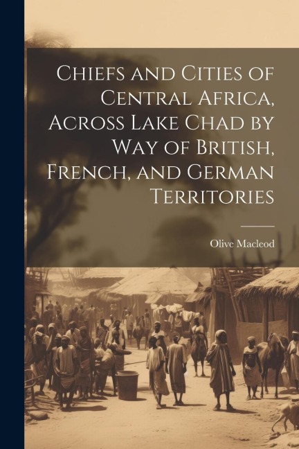 Chiefs and Cities of Central Africa, Across Lake Chad by way of British, French, and German Territories - Olive Macleod