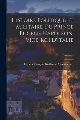 Histoire Politique Et Militaire Du Prince Eugène Napoléon, Vice-Roi D'italie; Volume 1 - Frédéric François Guilla Vaudoncourt