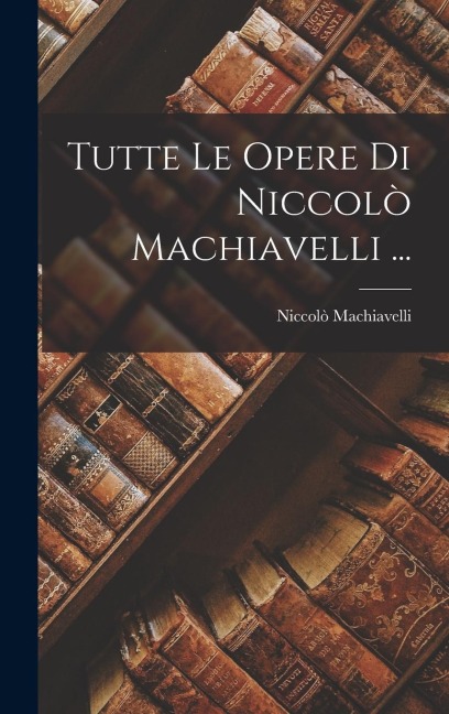 Tutte Le Opere Di Niccolò Machiavelli ... - Niccolò Machiavelli