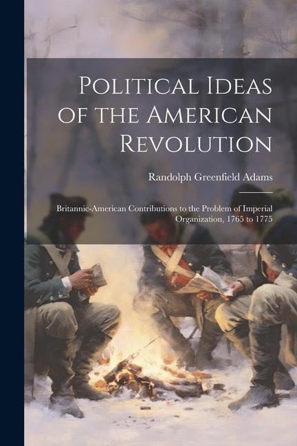 Political Ideas of the American Revolution: Britannic-American Contributions to the Problem of Imperial Organization, 1765 to 1775 - Randolph Greenfield Adams