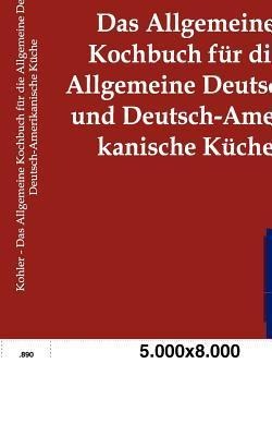 Das Allgemeine Kochbuch für die Allgemeine Deutsche und Deutsch-Amerikanische Küche - Karl Kohler