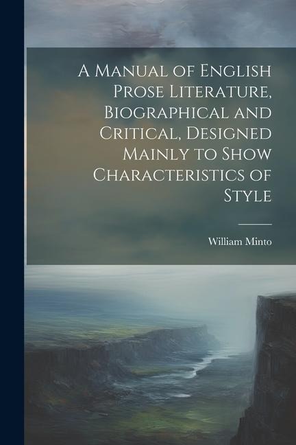 A Manual of English Prose Literature, Biographical and Critical, Designed Mainly to Show Characteristics of Style - William Minto