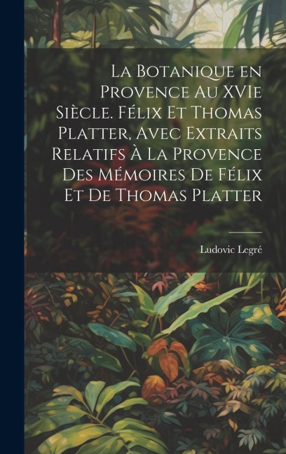 La botanique en Provence au XVIe siècle. Félix et Thomas Platter, avec extraits relatifs à la Provence des mémoires de Félix et de Thomas Platter - Ludovic Legré