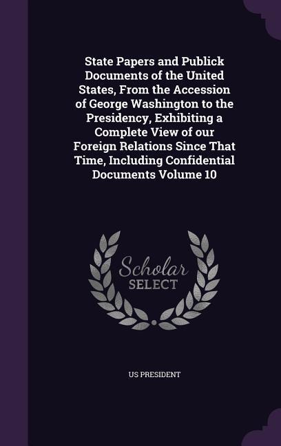 State Papers and Publick Documents of the United States, From the Accession of George Washington to the Presidency, Exhibiting a Complete View of our - Us President