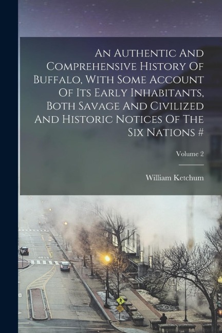 An Authentic And Comprehensive History Of Buffalo, With Some Account Of Its Early Inhabitants, Both Savage And Civilized And Historic Notices Of The S - William Ketchum