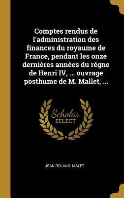 Comptes rendus de l'administration des finances du royaume de France, pendant les onze dernières années du régne de Henri IV, ... ouvrage posthume de M. Mallet, ... - Jean-Roland Malet