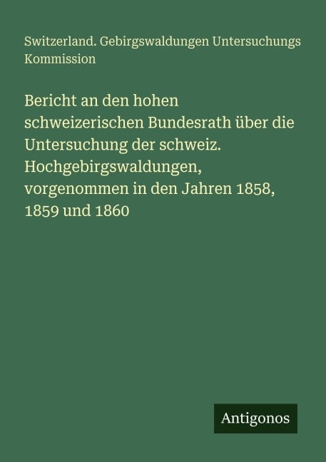Bericht an den hohen schweizerischen Bundesrath über die Untersuchung der schweiz. Hochgebirgswaldungen, vorgenommen in den Jahren 1858, 1859 und 1860 - Switzerland. Gebirgswaldungen Untersuchungs Kommission