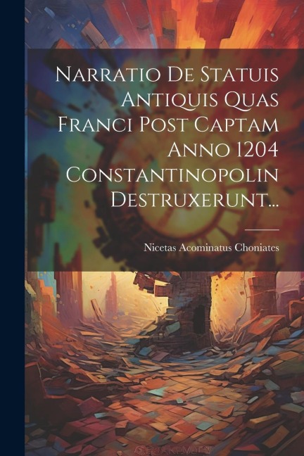 Narratio De Statuis Antiquis Quas Franci Post Captam Anno 1204 Constantinopolin Destruxerunt... - Nicetas Acominatus Choniates
