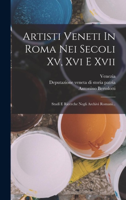 Artisti Veneti In Roma Nei Secoli Xv, Xvi E Xvii: Studî E Ricerche Negli Archivi Romani... - Antonino Bertolotti, Venezia