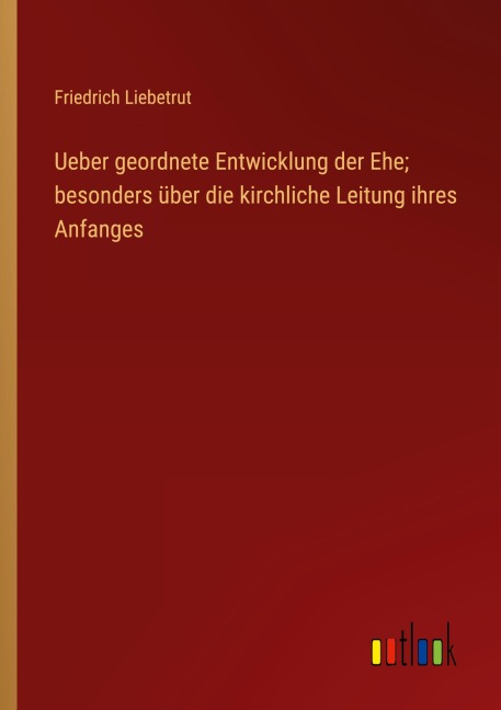 Ueber geordnete Entwicklung der Ehe; besonders über die kirchliche Leitung ihres Anfanges - Friedrich Liebetrut