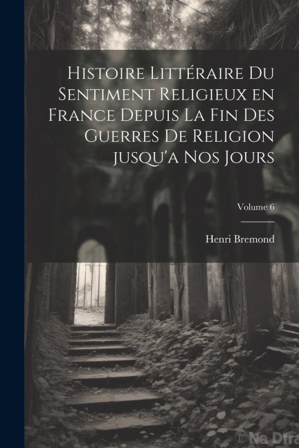 Histoire littéraire du sentiment religieux en France depuis la fin des guerres de religion jusqu'a nos jours; Volume 6 - Henri Bremond