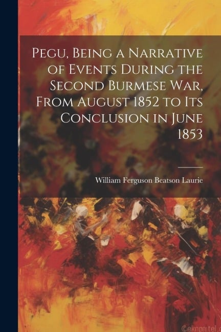 Pegu, Being a Narrative of Events During the Second Burmese War, From August 1852 to Its Conclusion in June 1853 - William Ferguson Beatson Laurie