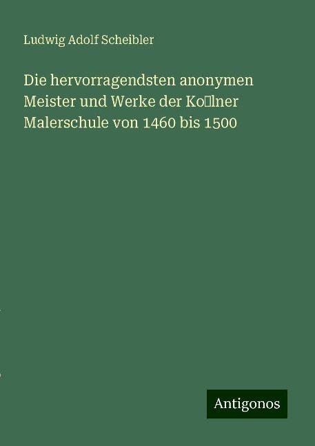 Die hervorragendsten anonymen Meister und Werke der Kolner Malerschule von 1460 bis 1500 - Ludwig Adolf Scheibler