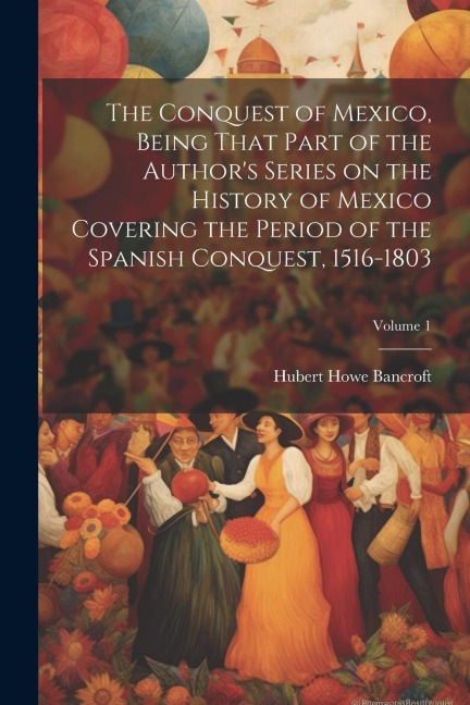 The Conquest of Mexico, Being That Part of the Author's Series on the History of Mexico Covering the Period of the Spanish Conquest, 1516-1803; Volume 1 - Hubert Howe Bancroft