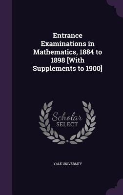 Entrance Examinations in Mathematics, 1884 to 1898 [With Supplements to 1900] - 