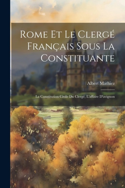 Rome Et Le Clergé Français Sous La Constituante: La Constitution Civile Du Clergé, L'affaire D'avignon - Albert Mathiez