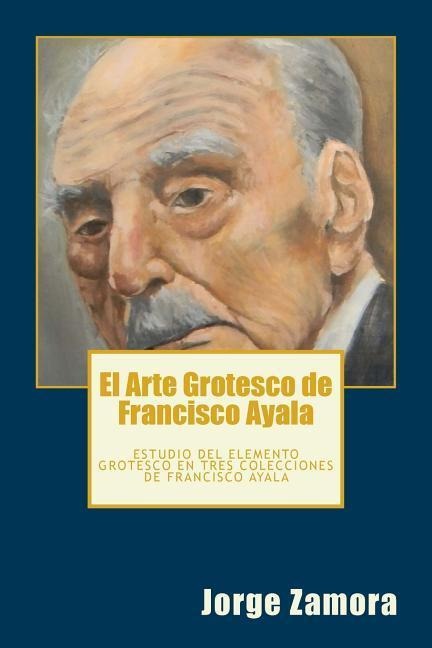 El Arte Grotesco de Francisco Ayala: Estudio del elemento grotesco en tres colecciones de Francisco Ayala - Jorge Zamora