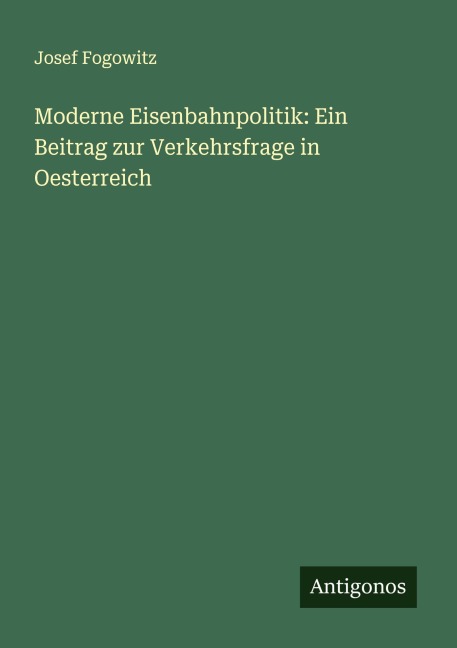 Moderne Eisenbahnpolitik: Ein Beitrag zur Verkehrsfrage in Oesterreich - Josef Fogowitz
