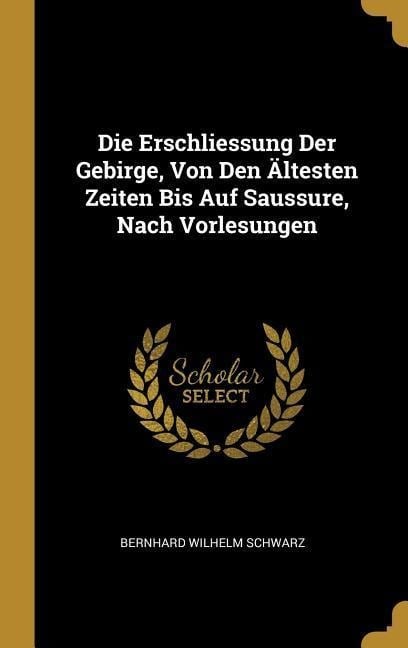 Die Erschliessung Der Gebirge, Von Den Ältesten Zeiten Bis Auf Saussure, Nach Vorlesungen - Bernhard Wilhelm Schwarz