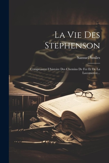 La Vie Des Stephenson: Comprenant L'histoire Des Chemins De Fer Et De La Locomotive... - Samuel Smiles