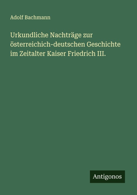 Urkundliche Nachträge zur österreichich-deutschen Geschichte im Zeitalter Kaiser Friedrich III. - Adolf Bachmann