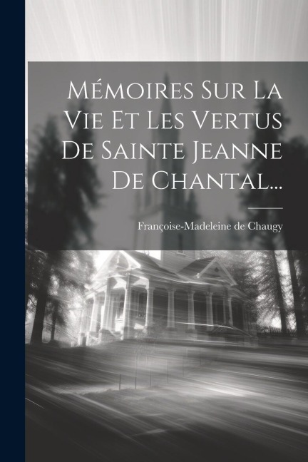 Mémoires Sur La Vie Et Les Vertus De Sainte Jeanne De Chantal... - Françoise-Madeleine de Chaugy