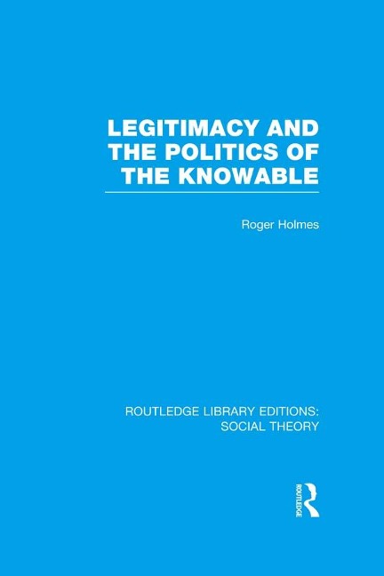 Legitimacy and the Politics of the Knowable (RLE Social Theory) - Roger Holmes