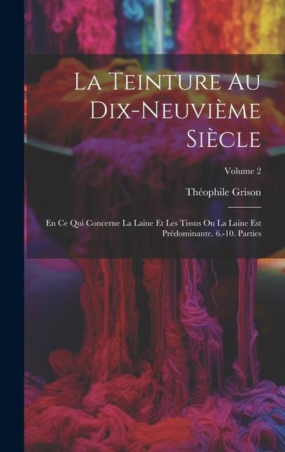 La Teinture Au Dix-Neuvième Siècle: En Ce Qui Concerne La Laine Et Les Tissus Ou La Laine Est Prédominante. 6.-10. Parties; Volume 2 - Théophile Grison