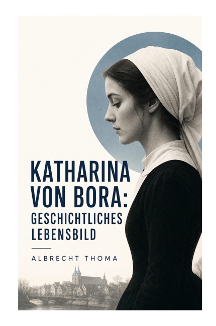 Katharina von Bora: Geschichtliches Lebensbild - Albrecht Thoma