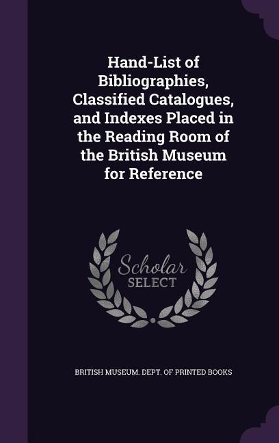 Hand-List of Bibliographies, Classified Catalogues, and Indexes Placed in the Reading Room of the British Museum for Reference - 