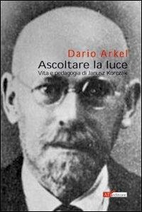 Ascoltare la luce. Vita e pedagogia di Janusz Korczak - Dario Arkel