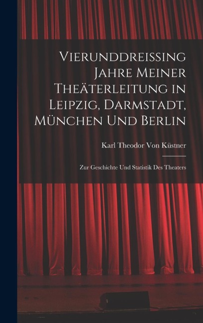 Vierunddreissing Jahre Meiner Theäterleitung in Leipzig, Darmstadt, München Und Berlin - Karl Theodor von Küstner