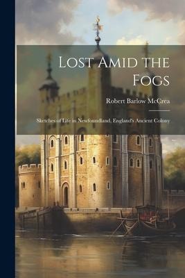 Lost Amid the Fogs: Sketches of Life in Newfoundland, England's Ancient Colony - Robert Barlow McCrea