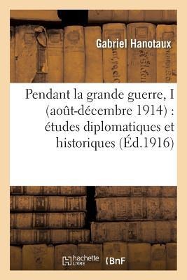 Pendant La Grande Guerre, I Aout-Décembre 1914: Études Diplomatiques Et Historiques - Gabriel Hanotaux