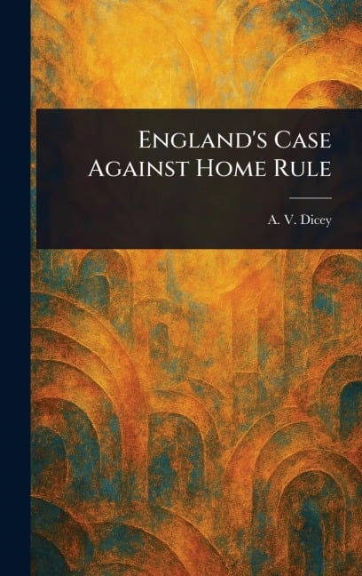 England's Case Against Home Rule - A V (Albert Venn) Dicey