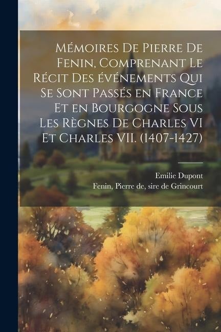 Mémoires de Pierre de Fenin, comprenant le récit des événements qui se sont passés en France et en Bourgogne sous les règnes de Charles VI et Charles VII. (1407-1427) - Emilie Dupont