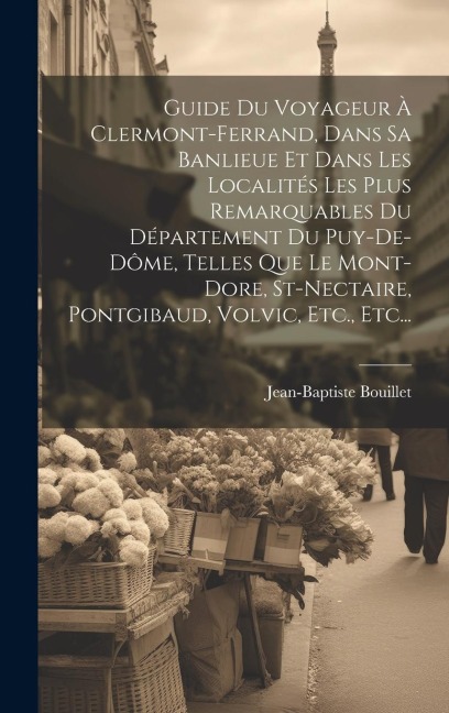 Guide Du Voyageur À Clermont-ferrand, Dans Sa Banlieue Et Dans Les Localités Les Plus Remarquables Du Département Du Puy-de-dôme, Telles Que Le Mont-dore, St-nectaire, Pontgibaud, Volvic, Etc., Etc... - Jean-Baptiste Bouillet