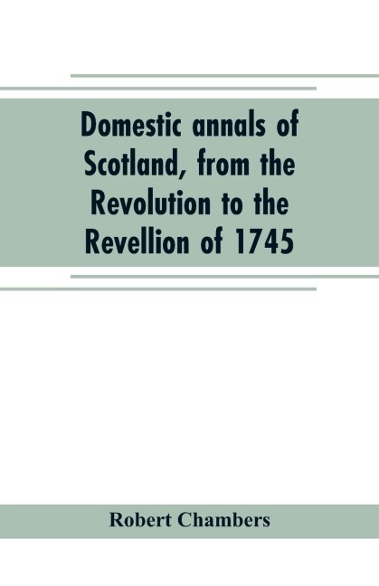 Domestic annals of Scotland, from the Revolution to the Revellion of 1745 - Robert Chambers