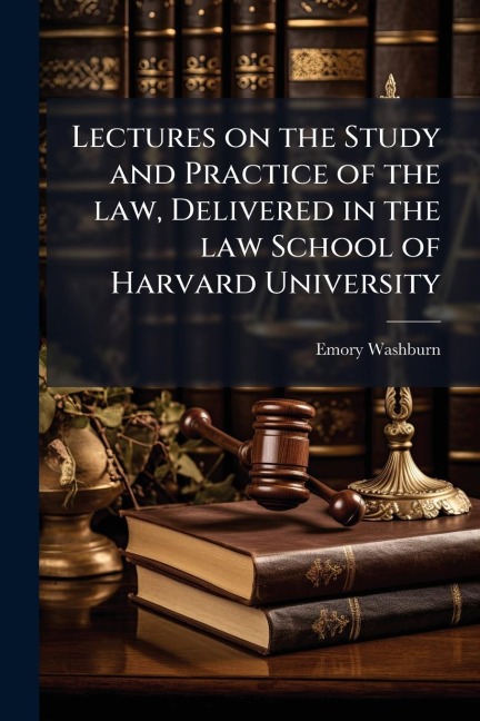 Lectures on the Study and Practice of the law, Delivered in the law School of Harvard University - Emory Washburn