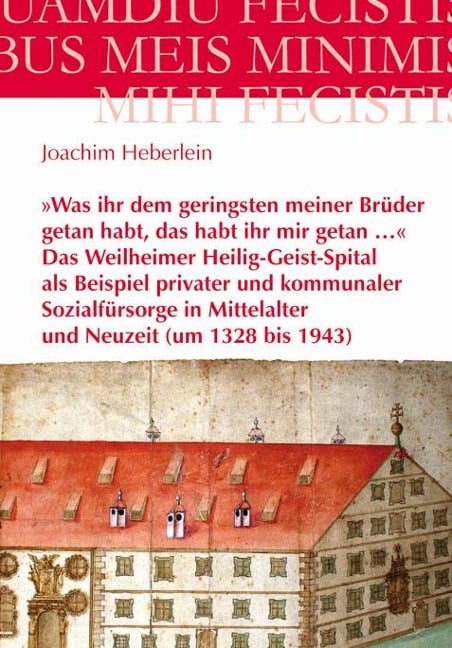 »Was ihr dem geringsten meiner Brüder getan habt, das habt ihr mir getan ...« - Das Weilheimer Heilig-Geist-Spital als Beispiel privater und kommunaler Sozialfürsorge in Mittelalter und Neuzeit (um 1328 bis 1943) - Joachim Heberlein