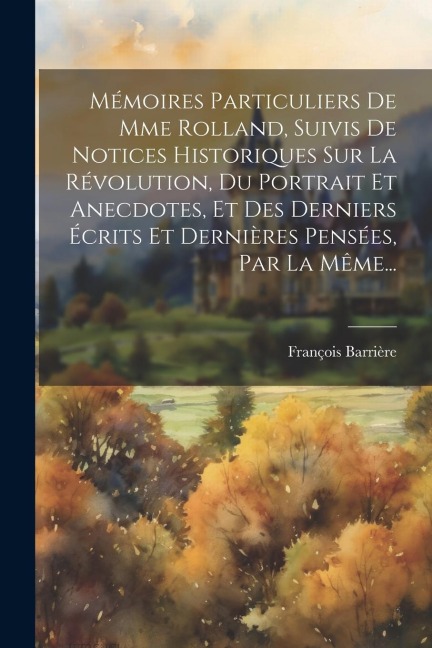 Mémoires Particuliers De Mme Rolland, Suivis De Notices Historiques Sur La Révolution, Du Portrait Et Anecdotes, Et Des Derniers Écrits Et Dernières P - François Barrière