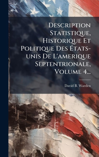 Description Statistique, Historique Et Politique Des Ãtats-unis De L'amerique Septentrionale, Volume 4... - David B Warden