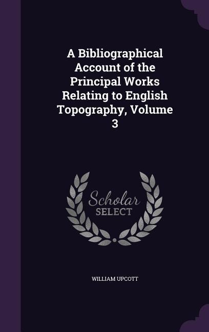 A Bibliographical Account of the Principal Works Relating to English Topography, Volume 3 - William Upcott
