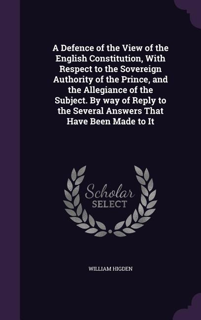 A Defence of the View of the English Constitution, With Respect to the Sovereign Authority of the Prince, and the Allegiance of the Subject. By way of - William Higden