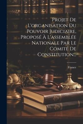 Projet De L'organisation Du Pouvoir Judiciaire, Proposé À L'assemblée Nationale Par Le Comité De Constitution... - 
