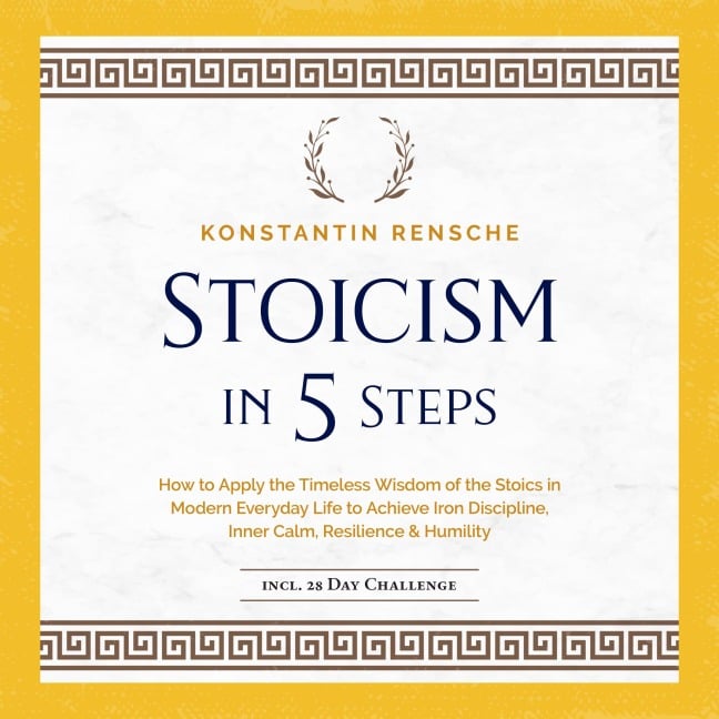 Stoicism in 5 Steps: How to Apply the Timeless Wisdom of the Stoics in Modern Everyday Life to Achieve Iron Discipline, Inner Calm, Resilience & Humility - Konstantin Rensche