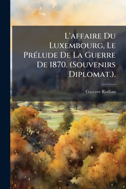 L'affaire Du Luxembourg, Le PrÃ(c)lude De La Guerre De 1870. (Souvenirs Diplomat.). - Gustave Rothan